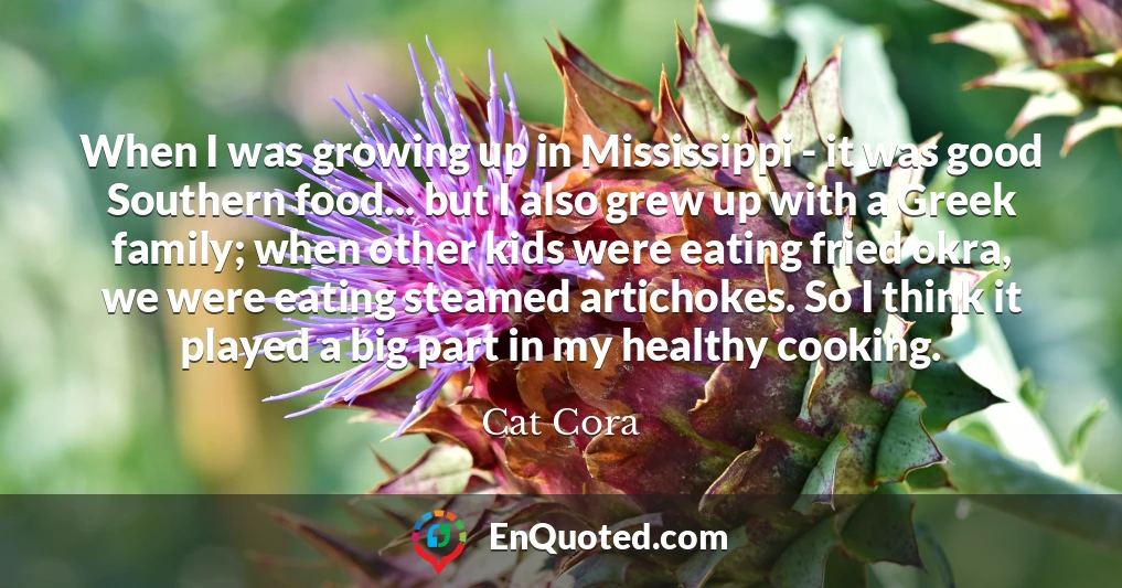 When I was growing up in Mississippi - it was good Southern food... but I also grew up with a Greek family; when other kids were eating fried okra, we were eating steamed artichokes. So I think it played a big part in my healthy cooking.
