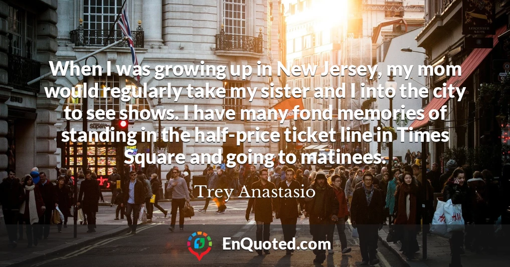 When I was growing up in New Jersey, my mom would regularly take my sister and I into the city to see shows. I have many fond memories of standing in the half-price ticket line in Times Square and going to matinees.