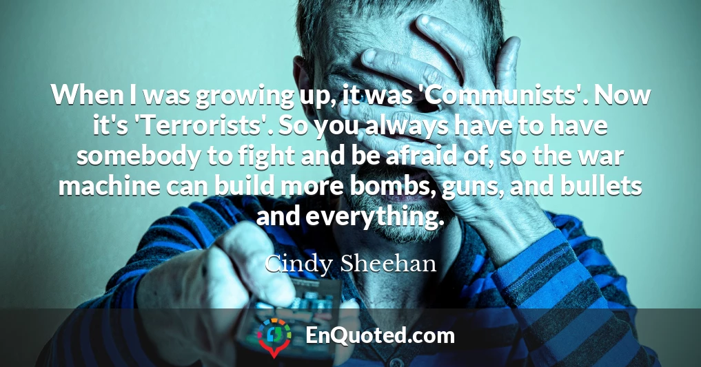 When I was growing up, it was 'Communists'. Now it's 'Terrorists'. So you always have to have somebody to fight and be afraid of, so the war machine can build more bombs, guns, and bullets and everything.