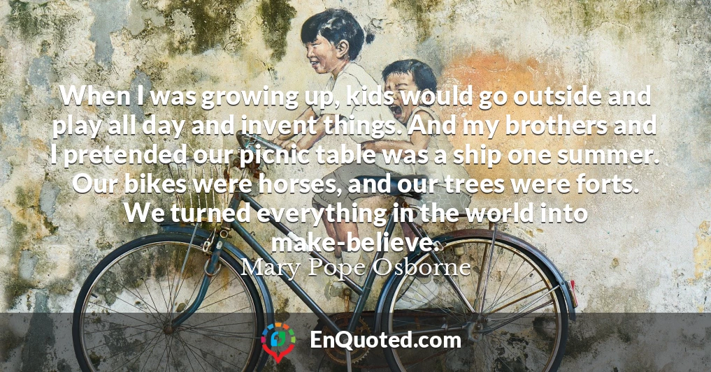 When I was growing up, kids would go outside and play all day and invent things. And my brothers and I pretended our picnic table was a ship one summer. Our bikes were horses, and our trees were forts. We turned everything in the world into make-believe.