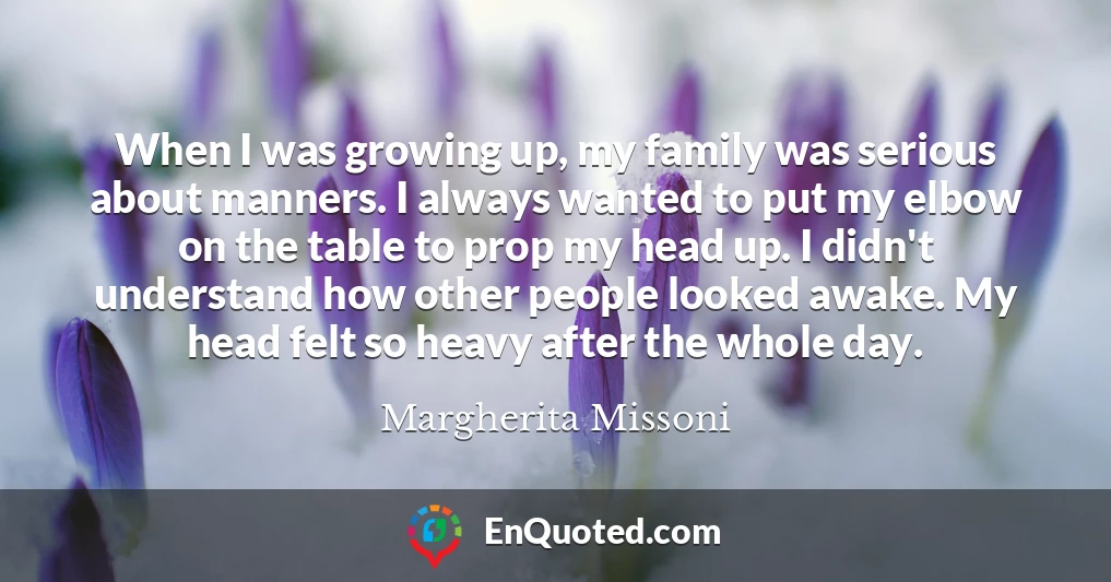 When I was growing up, my family was serious about manners. I always wanted to put my elbow on the table to prop my head up. I didn't understand how other people looked awake. My head felt so heavy after the whole day.