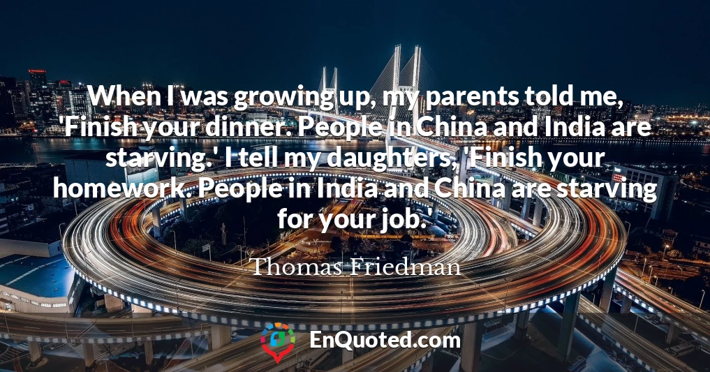 When I was growing up, my parents told me, 'Finish your dinner. People in China and India are starving.' I tell my daughters, 'Finish your homework. People in India and China are starving for your job.'