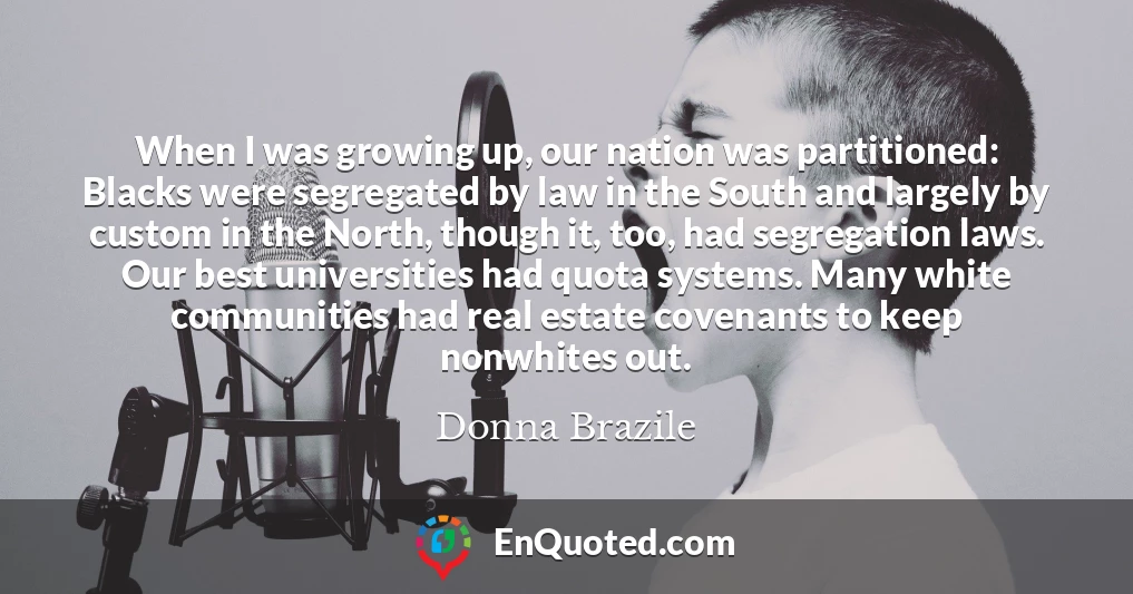 When I was growing up, our nation was partitioned: Blacks were segregated by law in the South and largely by custom in the North, though it, too, had segregation laws. Our best universities had quota systems. Many white communities had real estate covenants to keep nonwhites out.