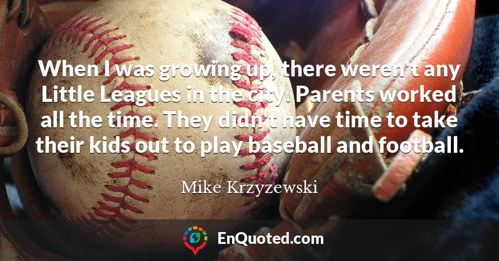 When I was growing up, there weren't any Little Leagues in the city. Parents worked all the time. They didn't have time to take their kids out to play baseball and football.