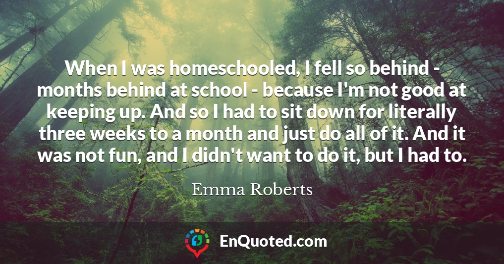 When I was homeschooled, I fell so behind - months behind at school - because I'm not good at keeping up. And so I had to sit down for literally three weeks to a month and just do all of it. And it was not fun, and I didn't want to do it, but I had to.