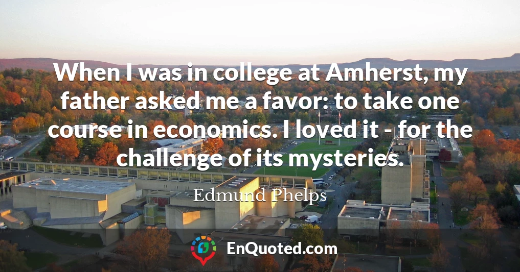 When I was in college at Amherst, my father asked me a favor: to take one course in economics. I loved it - for the challenge of its mysteries.