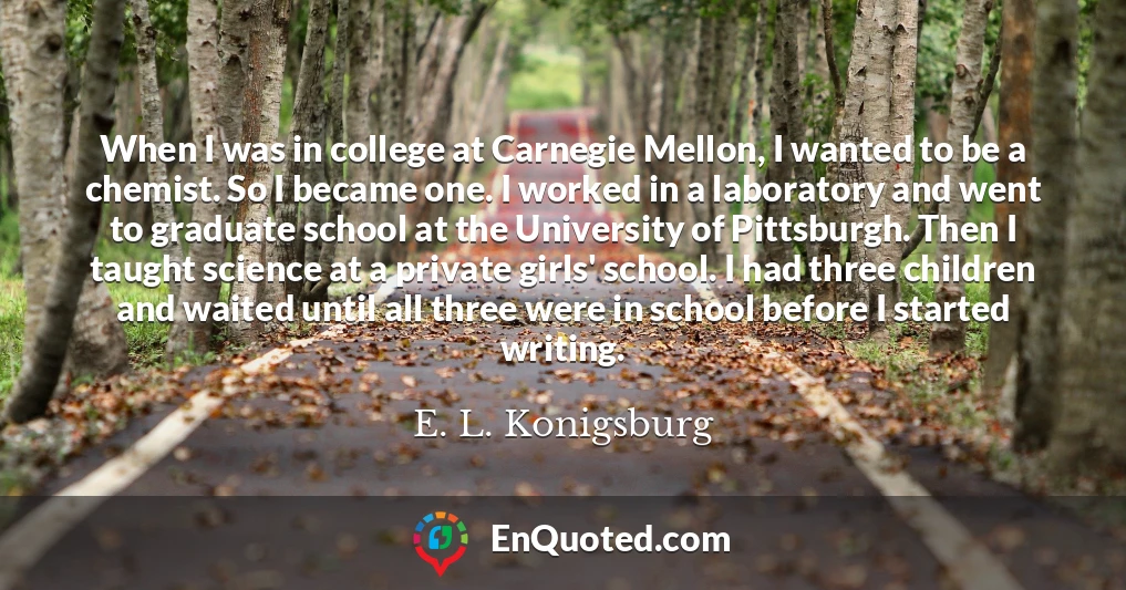 When I was in college at Carnegie Mellon, I wanted to be a chemist. So I became one. I worked in a laboratory and went to graduate school at the University of Pittsburgh. Then I taught science at a private girls' school. I had three children and waited until all three were in school before I started writing.