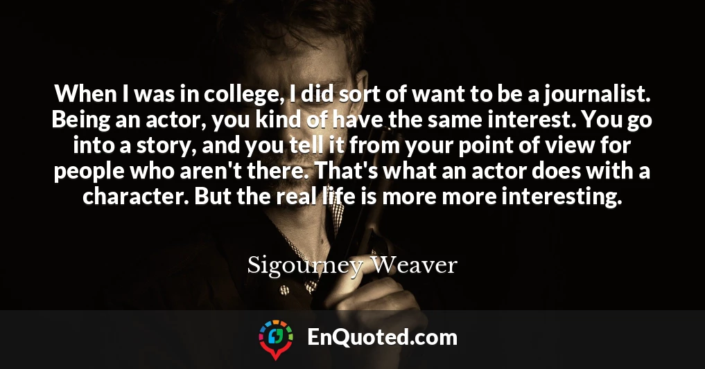 When I was in college, I did sort of want to be a journalist. Being an actor, you kind of have the same interest. You go into a story, and you tell it from your point of view for people who aren't there. That's what an actor does with a character. But the real life is more more interesting.