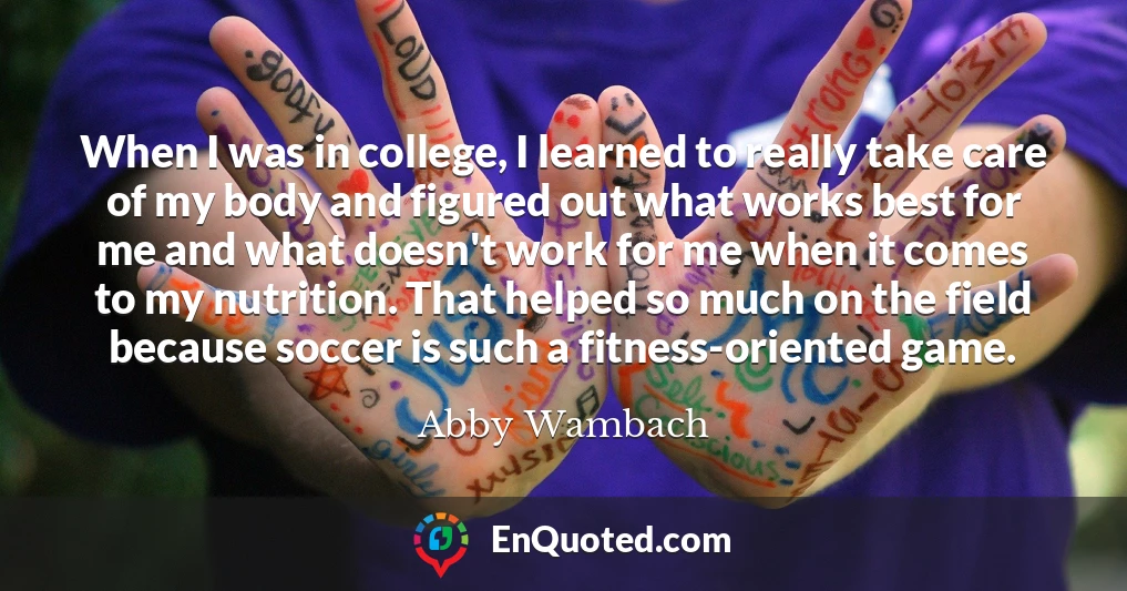 When I was in college, I learned to really take care of my body and figured out what works best for me and what doesn't work for me when it comes to my nutrition. That helped so much on the field because soccer is such a fitness-oriented game.