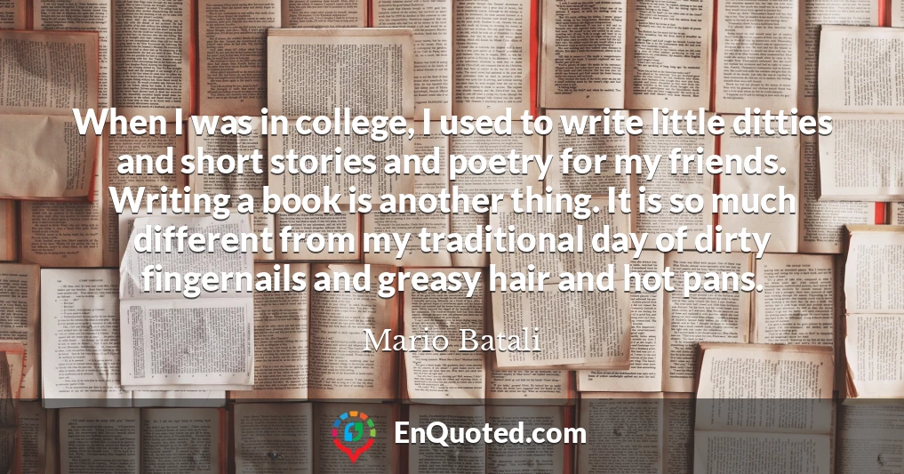 When I was in college, I used to write little ditties and short stories and poetry for my friends. Writing a book is another thing. It is so much different from my traditional day of dirty fingernails and greasy hair and hot pans.