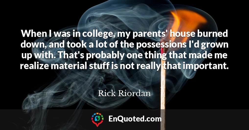 When I was in college, my parents' house burned down, and took a lot of the possessions I'd grown up with. That's probably one thing that made me realize material stuff is not really that important.