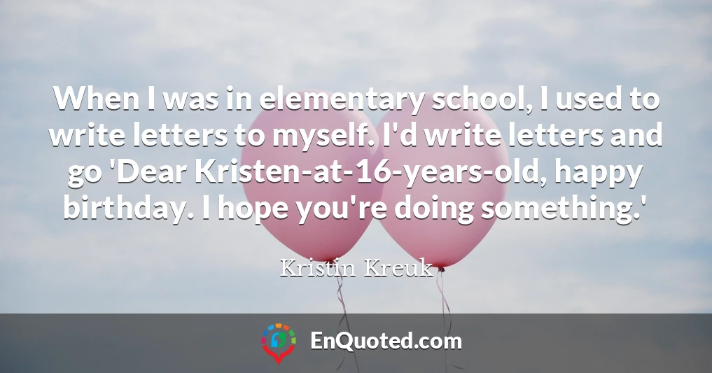 When I was in elementary school, I used to write letters to myself. I'd write letters and go 'Dear Kristen-at-16-years-old, happy birthday. I hope you're doing something.'