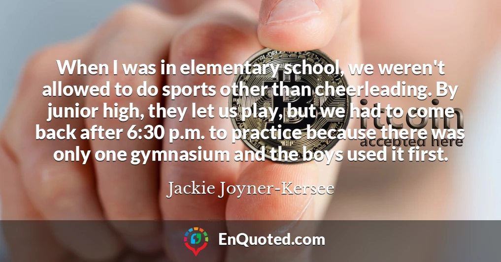 When I was in elementary school, we weren't allowed to do sports other than cheerleading. By junior high, they let us play, but we had to come back after 6:30 p.m. to practice because there was only one gymnasium and the boys used it first.