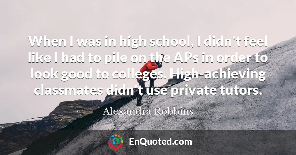 When I was in high school, I didn't feel like I had to pile on the APs in order to look good to colleges. High-achieving classmates didn't use private tutors.