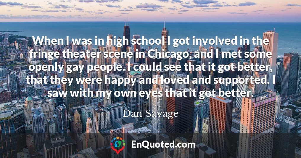 When I was in high school I got involved in the fringe theater scene in Chicago, and I met some openly gay people. I could see that it got better, that they were happy and loved and supported. I saw with my own eyes that it got better.