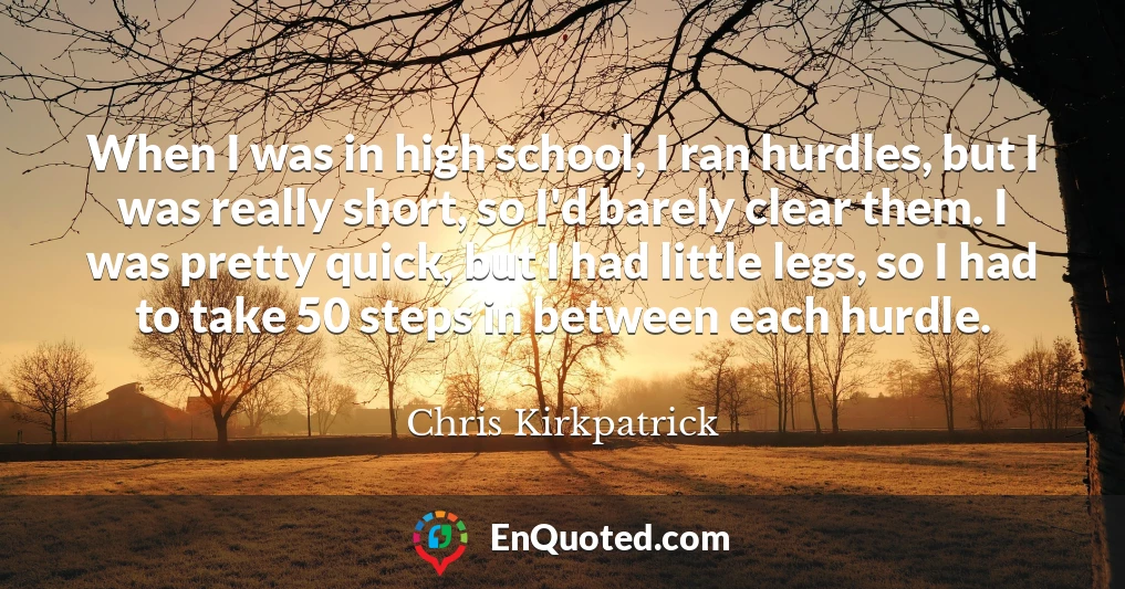When I was in high school, I ran hurdles, but I was really short, so I'd barely clear them. I was pretty quick, but I had little legs, so I had to take 50 steps in between each hurdle.