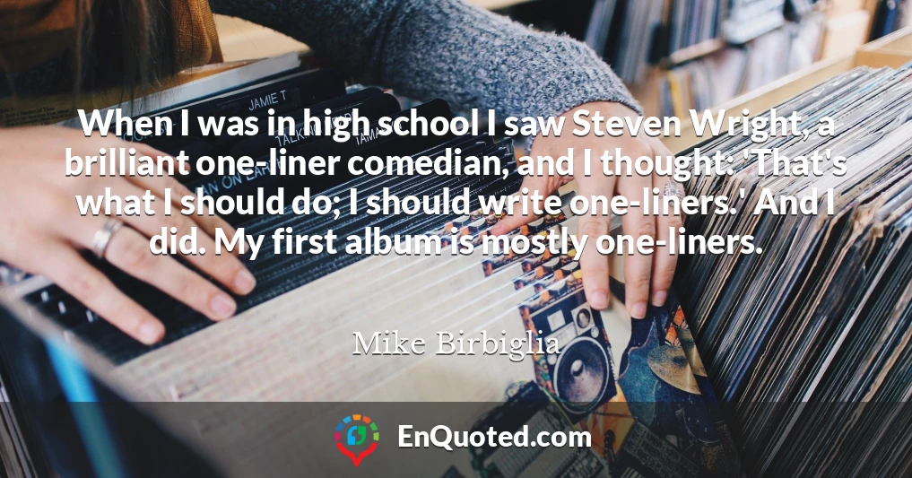 When I was in high school I saw Steven Wright, a brilliant one-liner comedian, and I thought: 'That's what I should do; I should write one-liners.' And I did. My first album is mostly one-liners.