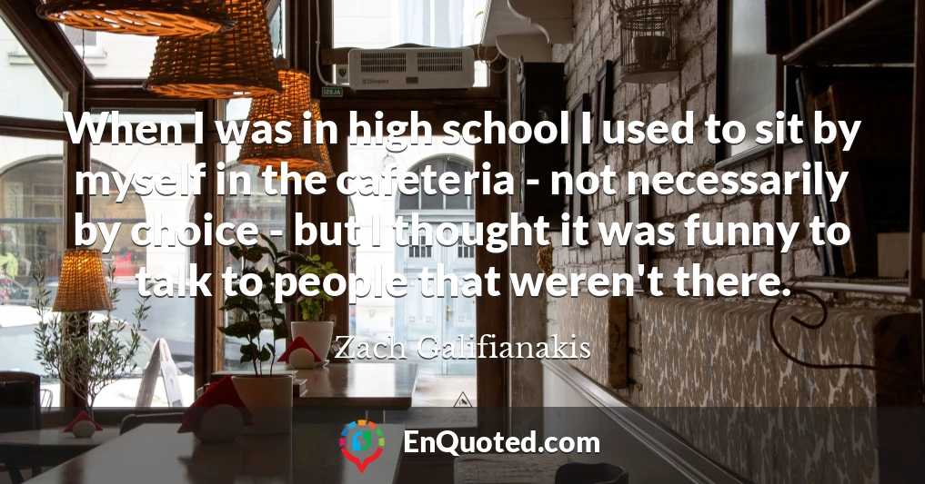 When I was in high school I used to sit by myself in the cafeteria - not necessarily by choice - but I thought it was funny to talk to people that weren't there.