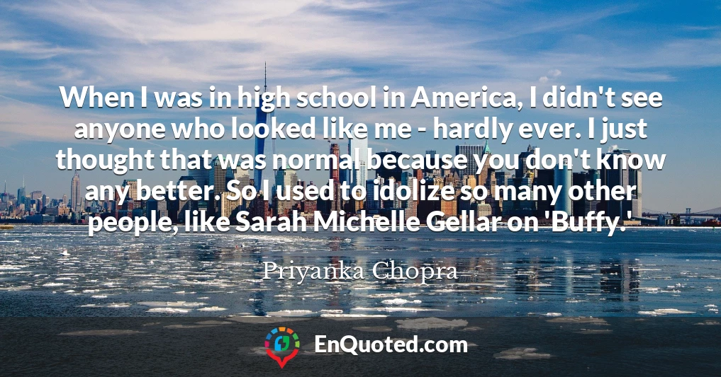 When I was in high school in America, I didn't see anyone who looked like me - hardly ever. I just thought that was normal because you don't know any better. So I used to idolize so many other people, like Sarah Michelle Gellar on 'Buffy.'