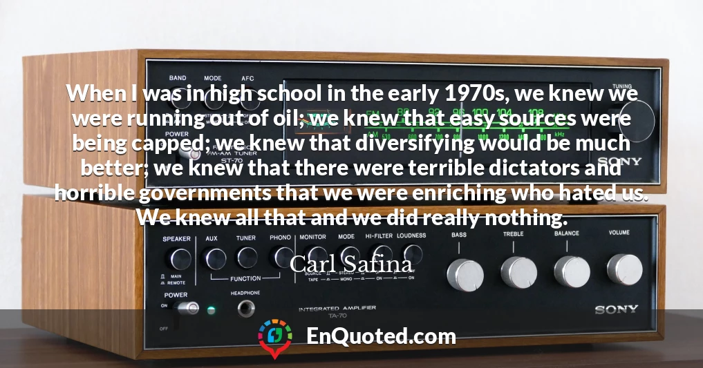 When I was in high school in the early 1970s, we knew we were running out of oil; we knew that easy sources were being capped; we knew that diversifying would be much better; we knew that there were terrible dictators and horrible governments that we were enriching who hated us. We knew all that and we did really nothing.