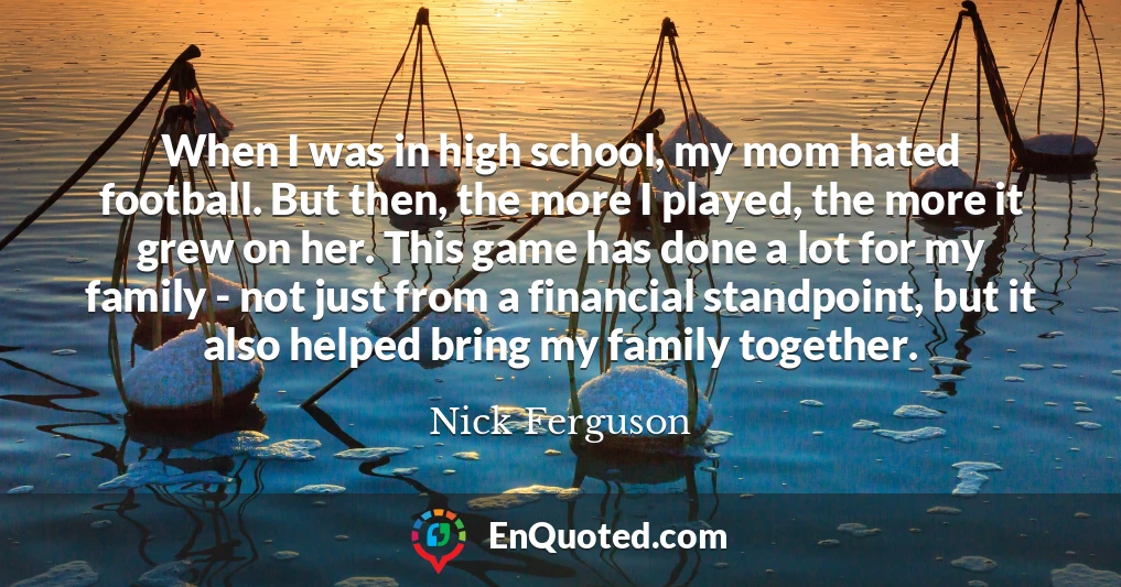 When I was in high school, my mom hated football. But then, the more I played, the more it grew on her. This game has done a lot for my family - not just from a financial standpoint, but it also helped bring my family together.