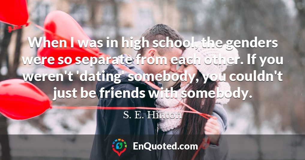 When I was in high school, the genders were so separate from each other. If you weren't 'dating' somebody, you couldn't just be friends with somebody.