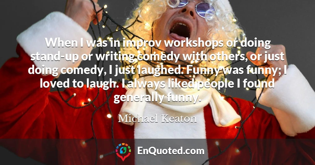 When I was in improv workshops or doing stand-up or writing comedy with others, or just doing comedy, I just laughed. Funny was funny; I loved to laugh. I always liked people I found generally funny.