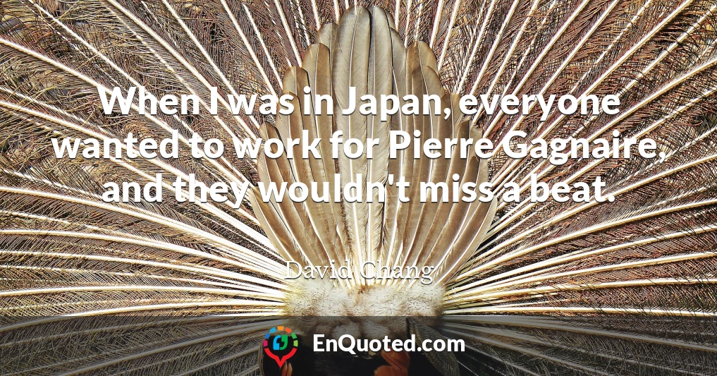 When I was in Japan, everyone wanted to work for Pierre Gagnaire, and they wouldn't miss a beat.