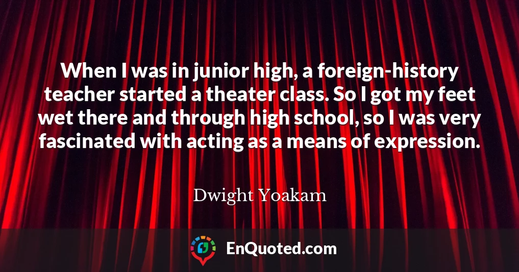 When I was in junior high, a foreign-history teacher started a theater class. So I got my feet wet there and through high school, so I was very fascinated with acting as a means of expression.
