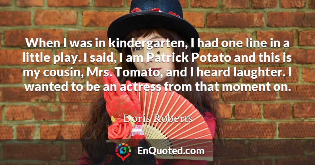When I was in kindergarten, I had one line in a little play. I said, I am Patrick Potato and this is my cousin, Mrs. Tomato, and I heard laughter. I wanted to be an actress from that moment on.