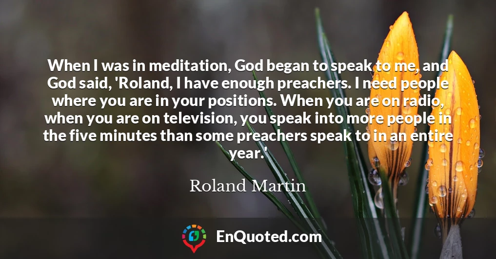 When I was in meditation, God began to speak to me, and God said, 'Roland, I have enough preachers. I need people where you are in your positions. When you are on radio, when you are on television, you speak into more people in the five minutes than some preachers speak to in an entire year.'