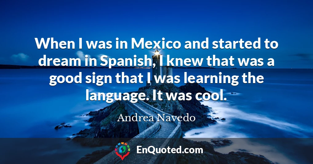 When I was in Mexico and started to dream in Spanish, I knew that was a good sign that I was learning the language. It was cool.