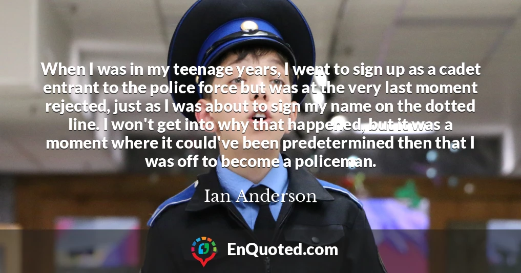 When I was in my teenage years, I went to sign up as a cadet entrant to the police force but was at the very last moment rejected, just as I was about to sign my name on the dotted line. I won't get into why that happened, but it was a moment where it could've been predetermined then that I was off to become a policeman.