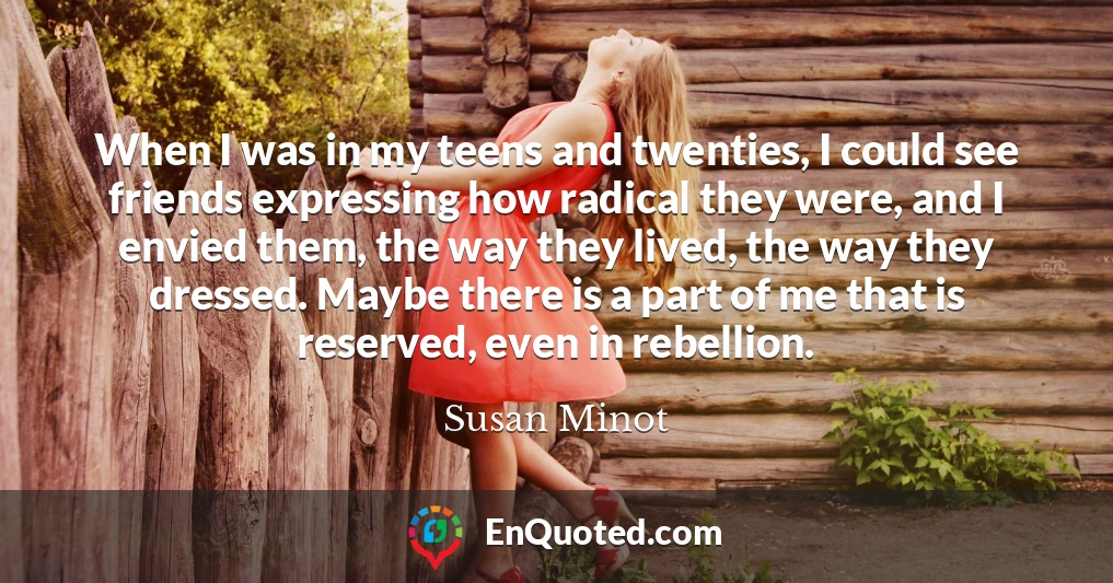 When I was in my teens and twenties, I could see friends expressing how radical they were, and I envied them, the way they lived, the way they dressed. Maybe there is a part of me that is reserved, even in rebellion.