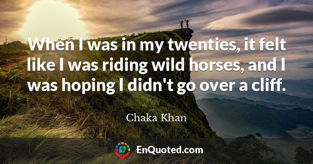 When I was in my twenties, it felt like I was riding wild horses, and I was hoping I didn't go over a cliff.