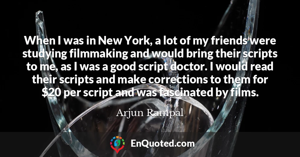 When I was in New York, a lot of my friends were studying filmmaking and would bring their scripts to me, as I was a good script doctor. I would read their scripts and make corrections to them for $20 per script and was fascinated by films.