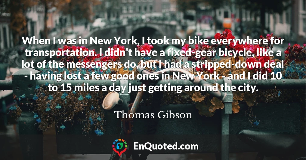 When I was in New York, I took my bike everywhere for transportation. I didn't have a fixed-gear bicycle, like a lot of the messengers do, but I had a stripped-down deal - having lost a few good ones in New York - and I did 10 to 15 miles a day just getting around the city.