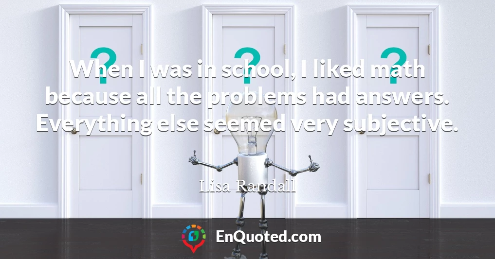 When I was in school, I liked math because all the problems had answers. Everything else seemed very subjective.