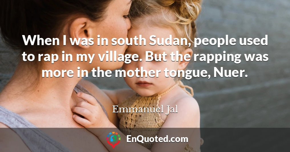 When I was in south Sudan, people used to rap in my village. But the rapping was more in the mother tongue, Nuer.