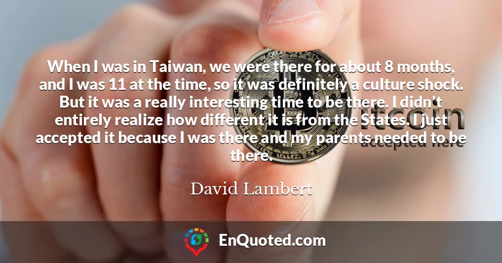 When I was in Taiwan, we were there for about 8 months, and I was 11 at the time, so it was definitely a culture shock. But it was a really interesting time to be there. I didn't entirely realize how different it is from the States. I just accepted it because I was there and my parents needed to be there.