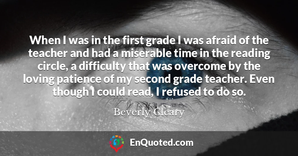 When I was in the first grade I was afraid of the teacher and had a miserable time in the reading circle, a difficulty that was overcome by the loving patience of my second grade teacher. Even though I could read, I refused to do so.