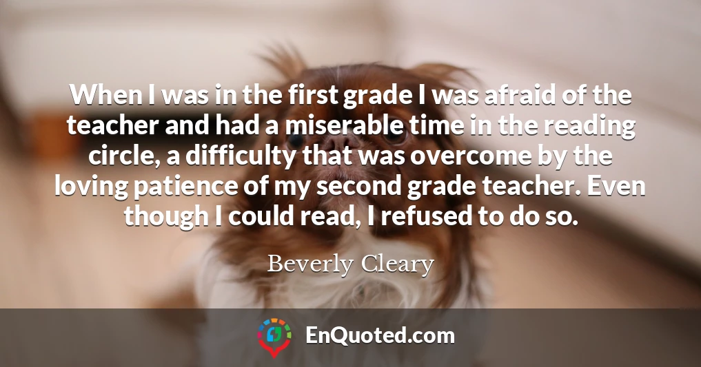 When I was in the first grade I was afraid of the teacher and had a miserable time in the reading circle, a difficulty that was overcome by the loving patience of my second grade teacher. Even though I could read, I refused to do so.