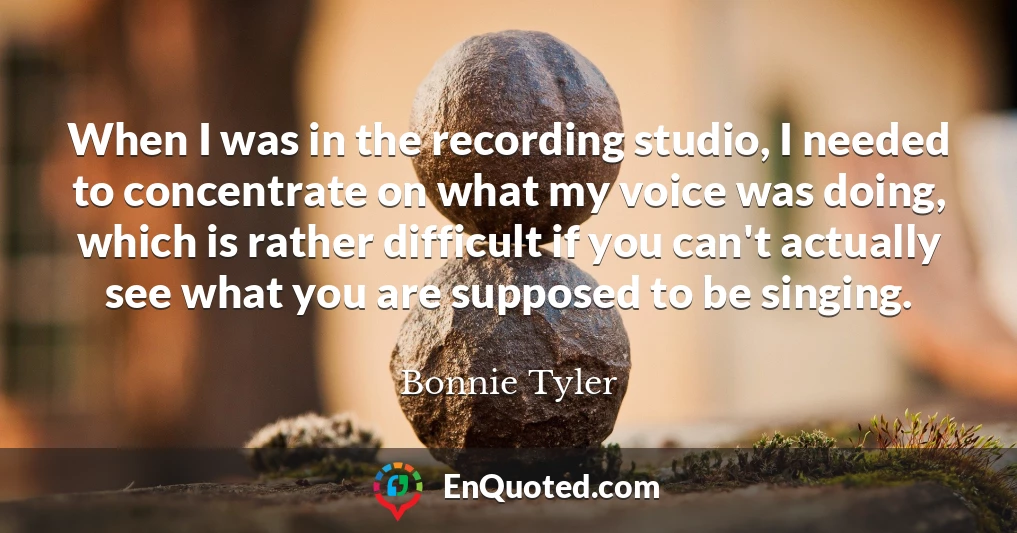 When I was in the recording studio, I needed to concentrate on what my voice was doing, which is rather difficult if you can't actually see what you are supposed to be singing.