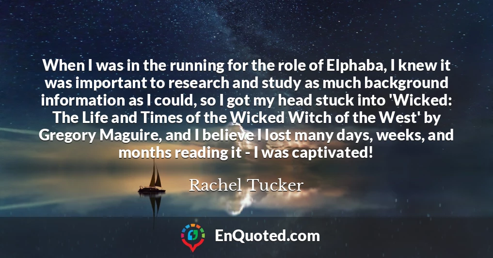 When I was in the running for the role of Elphaba, I knew it was important to research and study as much background information as I could, so I got my head stuck into 'Wicked: The Life and Times of the Wicked Witch of the West' by Gregory Maguire, and I believe I lost many days, weeks, and months reading it - I was captivated!