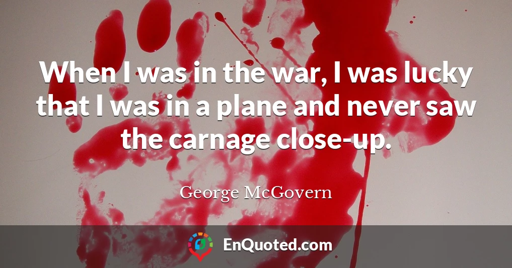 When I was in the war, I was lucky that I was in a plane and never saw the carnage close-up.