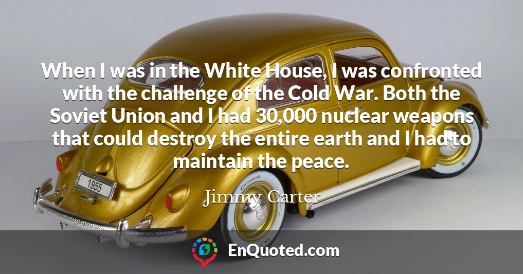 When I was in the White House, I was confronted with the challenge of the Cold War. Both the Soviet Union and I had 30,000 nuclear weapons that could destroy the entire earth and I had to maintain the peace.
