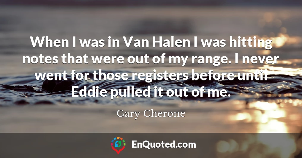 When I was in Van Halen I was hitting notes that were out of my range. I never went for those registers before until Eddie pulled it out of me.