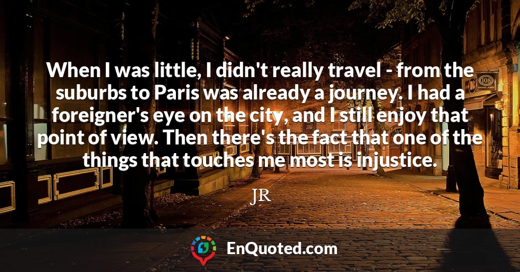 When I was little, I didn't really travel - from the suburbs to Paris was already a journey. I had a foreigner's eye on the city, and I still enjoy that point of view. Then there's the fact that one of the things that touches me most is injustice.