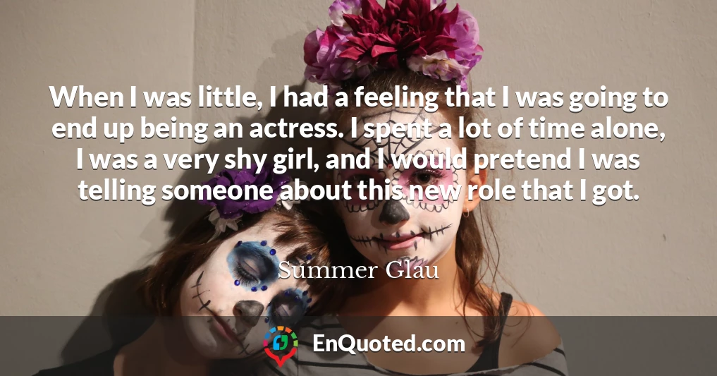 When I was little, I had a feeling that I was going to end up being an actress. I spent a lot of time alone, I was a very shy girl, and I would pretend I was telling someone about this new role that I got.