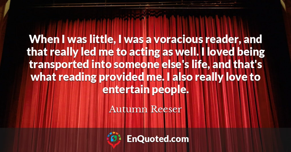 When I was little, I was a voracious reader, and that really led me to acting as well. I loved being transported into someone else's life, and that's what reading provided me. I also really love to entertain people.